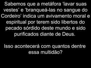 Sabemos que a metáfora ‘lavar suas
vestes’ e ‘branqueá-las no sangue do
Cordeiro’ indica um avivamento moral e
espiritual por terem sido libertos do
pecado sórdido deste mundo e sido
purificados diante de Deus.
Isso acontecerá com quantos dentre
essa multidão?
 