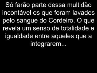 Só farão parte dessa multidão
incontável os que foram lavados
pelo sangue do Cordeiro. O que
revela um senso de totalidade e
igualdade entre aqueles que a
integrarem...
 