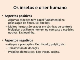 Os insetos e o ser humano
• Aspectos positivos
  – Algumas espécies têm papel fundamental na
    polinização de flores. Ex: abelhas.
  – Muitos insetos são usados em técnicas de controle
    biológico, auxiliam o homem no combate a espécies
    nocivas. Ex: joaninha.

• Aspectos negativos
  – Ataque a plantações. Exs: bicudo, pulgão, etc.
  – Transmissão de doenças.
  – Prejuízos domésticos. Exs: traças, cupins.
 