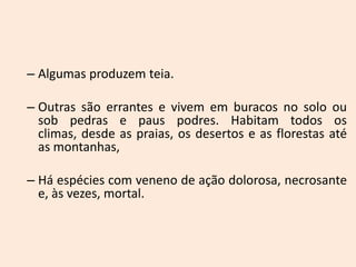 – Algumas produzem teia.

– Outras são errantes e vivem em buracos no solo ou
  sob pedras e paus podres. Habitam todos os
  climas, desde as praias, os desertos e as florestas até
  as montanhas,

– Há espécies com veneno de ação dolorosa, necrosante
  e, às vezes, mortal.
 