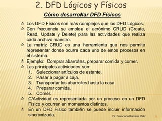 2. DFD Lógicos y Físicos 
Cómo desarrollar DFD Físicos 
35 
 Los DFD Físicos son más complejos que los DFD Lógicos. 
 Con frecuencia se emplea el acrónimo CRUD (Create, 
Read, Update y Delete) para las actividades que realiza 
cada archivo maestro. 
 La matriz CRUD es una herramienta que nos permite 
representar donde ocurre cada uno de estos procesos en 
el sistema. 
 Ejemplo: Comprar abarrotes, preparar comida y comer. 
 Las principales actividades son: 
1. Seleccionar artículos de estante. 
2. Pasar a pagar a caja. 
3. Transportar los abarrotes hasta la casa. 
4. Preparar comida. 
5. Comer. 
 C/Actividad es representada por un proceso en un DFD 
Físico y ocurren en momentos distintos. 
 En un DFD Físico también se puede incluir información 
sincronizada. Dr. Francisco Ramirez Veliz 
 