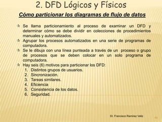 2. DFD Lógicos y Físicos 
Cómo particionar los diagramas de flujo de datos 
44 
 Se llama particionamiento al proceso de examinar un DFD y 
determinar cómo se debe dividir en colecciones de procedimientos 
manuales y automatizados. 
 Agrupar los procesos automatizados en una serie de programas de 
computadora. 
 Se le dibuja con una línea punteada a través de un proceso o grupo 
de procesos que se deben colocar en un solo programa de 
computadora. 
 Hay seis (6) motivos para particionar los DFD: 
1. Distintos grupos de usuarios. 
2. Sincronización. 
3. Tareas similares. 
4. Eficiencia 
5. Consistencia de los datos. 
6. Seguridad. 
Dr. Francisco Ramirez Veliz 
 