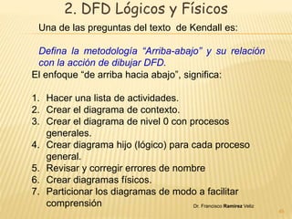 2. DFD Lógicos y Físicos 
Una de las preguntas del texto de Kendall es: 
Defina la metodología “Arriba-abajo” y su relación 
con la acción de dibujar DFD. 
Dr. Francisco Ramirez Veliz 
45 
El enfoque “de arriba hacia abajo”, significa: 
1. Hacer una lista de actividades. 
2. Crear el diagrama de contexto. 
3. Crear el diagrama de nivel 0 con procesos 
generales. 
4. Crear diagrama hijo (lógico) para cada proceso 
general. 
5. Revisar y corregir errores de nombre 
6. Crear diagramas físicos. 
7. Particionar los diagramas de modo a facilitar 
comprensión 
 