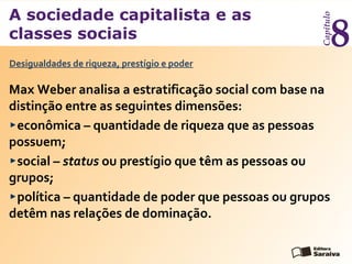 A sociedade capitalista e as
classes sociais
Capítulo
8
Max Weber analisa a estratificação social com base na
distinção entre as seguintes dimensões:
econômica – quantidade de riqueza que as pessoas
possuem;
social – status ou prestígio que têm as pessoas ou
grupos;
política – quantidade de poder que pessoas ou grupos
detêm nas relações de dominação.
Desigualdades de riqueza, prestígio e poder
 