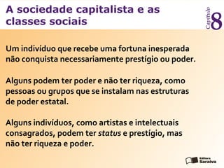 A sociedade capitalista e as
classes sociais
Capítulo
8
Um indivíduo que recebe uma fortuna inesperada
não conquista necessariamente prestígio ou poder.
Alguns podem ter poder e não ter riqueza, como
pessoas ou grupos que se instalam nas estruturas
de poder estatal.
Alguns indivíduos, como artistas e intelectuais
consagrados, podem ter status e prestígio, mas
não ter riqueza e poder.
 