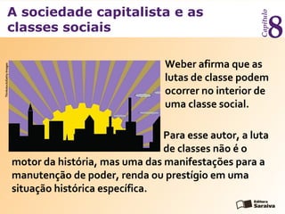 A sociedade capitalista e as
classes sociais
Capítulo
8
Weber afirma que as
lutas de classe podem
ocorrer no interior de
uma classe social.
Para esse autor, a luta
de classes não é o
motor da história, mas uma das manifestações para a
manutenção de poder, renda ou prestígio em uma
situação histórica específica.
Thinkstock/GettyImages
 