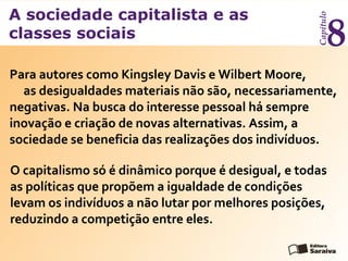 A sociedade capitalista e as
classes sociais
Capítulo
8
Para autores como Kingsley Davis e Wilbert Moore,
as desigualdades materiais não são, necessariamente,
negativas. Na busca do interesse pessoal há sempre
inovação e criação de novas alternativas. Assim, a
sociedade se beneficia das realizações dos indivíduos.
O capitalismo só é dinâmico porque é desigual, e todas
as políticas que propõem a igualdade de condições
levam os indivíduos a não lutar por melhores posições,
reduzindo a competição entre eles.
 