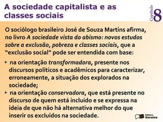 A sociedade capitalista e as
classes sociais
Capítulo
8
O sociólogo brasileiro José de Souza Martins afirma,
no livro A sociedade vista do abismo: novos estudos
sobre a exclusão, pobreza e classes sociais, que a
“exclusão social” pode ser entendida com base:
na orientação transformadora, presente nos
discursos políticos e acadêmicos para caracterizar,
erroneamente, a situação dos explorados na
sociedade;
na orientação conservadora, que está presente no
discurso de quem está incluído e se expressa na
ideia de que não há alternativa melhor do que
inserir os excluídos na sociedade.
 