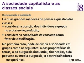 A sociedade capitalista e as
classes sociais
Capítulo
8
considerar a posição dos indivíduos e grupos
no processo de produção;
considerar a capacidade de consumo como
fator de classificação.
Hierarquização e mobilidade
Há duas grandes maneiras de pensar a questão das
classes:
No primeiro caso, pode-se dividir a sociedade em
grupos como os seguintes: o dos proprietários de
terras, o da burguesia (industrial, financeira), o da
pequena ou média burguesia, o dos trabalhadores
ou operários.
 