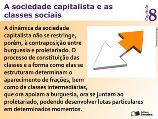 A sociedade capitalista e as
classes sociais
Capítulo
8
A dinâmica da sociedade
capitalista não se restringe,
porém, à contraposição entre
burguesia e proletariado. O
processo de constituição das
classes e a forma como elas se
estruturam determinam o
aparecimento de frações, bem
como de classes intermediárias,
Thinkstock/GettyImages
que ora apoiam a burguesia, ora se juntam ao
proletariado, podendo desenvolver lutas particulares
em determinados momentos.
 