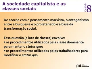 A sociedade capitalista e as
classes sociais
Capítulo
8
Essa questão (a luta de classes) envolve:
os procedimentos utilizados pela classe dominante
para manter o status quo;
os procedimentos utilizados pelos trabalhadores para
modificar o status quo.
De acordo com o pensamento marxista, o antagonismo
entre a burguesia e o proletariado é a base da
transformação social.
 