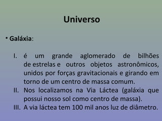 Universo
• Galáxia:

  I. é um grande aglomerado de bilhões
       de estrelas e outros objetos astronômicos,
       unidos por forças gravitacionais e girando em
       torno de um centro de massa comum.
  II. Nos localizamos na Via Láctea (galáxia que
       possui nosso sol como centro de massa).
  III. A via láctea tem 100 mil anos luz de diâmetro.
 