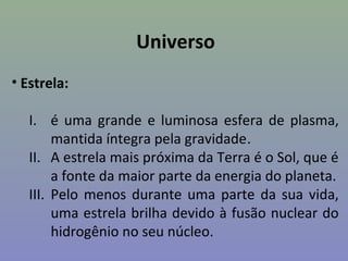 Universo
• Estrela:

   I. é uma grande e luminosa esfera de plasma,
        mantida íntegra pela gravidade.
   II. A estrela mais próxima da Terra é o Sol, que é
        a fonte da maior parte da energia do planeta.
   III. Pelo menos durante uma parte da sua vida,
        uma estrela brilha devido à fusão nuclear do
        hidrogênio no seu núcleo.
 