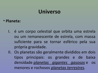 Universo
• Planeta:

  I. é um corpo celestial que orbita uma estrela
      ou um remanescente de estrela, com massa
      suficiente para se tornar esférico pela sua
      própria gravidade.
  II. Os planetas são geralmente divididos em dois
      tipos principais: os grandes e de baixa
      densidade planetas gigantes gasosos e os
      menores e rochosos planetas terrestres.
 