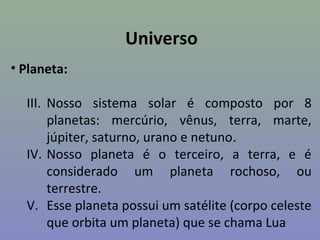 Universo
• Planeta:

  III. Nosso sistema solar é composto por 8
       planetas: mercúrio, vênus, terra, marte,
       júpiter, saturno, urano e netuno.
  IV. Nosso planeta é o terceiro, a terra, e é
       considerado um planeta rochoso, ou
       terrestre.
  V. Esse planeta possui um satélite (corpo celeste
       que orbita um planeta) que se chama Lua
 