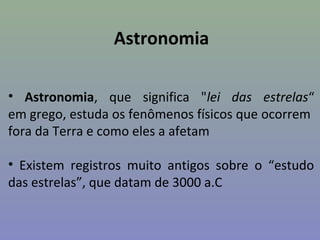 Astronomia

• Astronomia, que significa "lei das estrelas“
em grego, estuda os fenômenos físicos que ocorrem
fora da Terra e como eles a afetam

• Existem registros muito antigos sobre o “estudo
das estrelas”, que datam de 3000 a.C
 