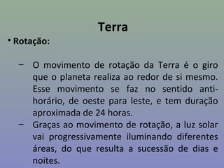 Terra
• Rotação:

  – O movimento de rotação da Terra é o giro
    que o planeta realiza ao redor de si mesmo.
    Esse movimento se faz no sentido anti-
    horário, de oeste para leste, e tem duração
    aproximada de 24 horas.
  – Graças ao movimento de rotação, a luz solar
    vai progressivamente iluminando diferentes
    áreas, do que resulta a sucessão de dias e
    noites.
 