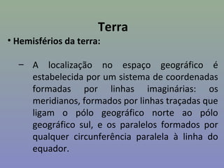 Terra
• Hemisférios da terra:

  – A localização no espaço geográfico é
    estabelecida por um sistema de coordenadas
    formadas por linhas imaginárias: os
    meridianos, formados por linhas traçadas que
    ligam o pólo geográfico norte ao pólo
    geográfico sul, e os paralelos formados por
    qualquer circunferência paralela à linha do
    equador.
 