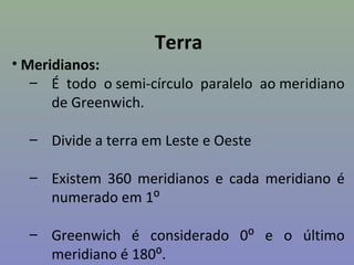 Terra
• Meridianos:
   – É todo o semi-círculo paralelo ao meridiano
      de Greenwich.

  – Divide a terra em Leste e Oeste

  – Existem 360 meridianos e cada meridiano é
    numerado em 1⁰

  – Greenwich é considerado 0⁰ e o último
    meridiano é 180⁰.
 