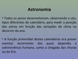 Astronomia
• Todos os povos desenvolveram, observando o céu,
tipos diferentes de calendário, para medir a posição
dos astros em função das variações do clima no
decorrer do ano.

• A função primordial destes calendários era prever
eventos recorrentes dos quais dependia a
sobrevivência humana, como a chegada das chuvas
ou do frio.
 