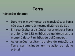 Terra
• Estações do ano:

  – Durante o movimento de translação, a Terra
    não está sempre à mesma distância do Sol.
  – Em sua órbita, a distância maior entre a Terra
    e o Sol é de 152 milhões de quilômetros e a
    menor é de 147 milhões de quilômetros .
  – As estações resultam do eixo de rotação da
    Terra ser inclinado em relação ao plano
    orbital .
 