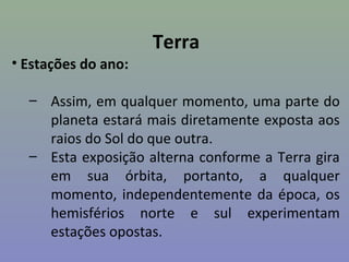 Terra
• Estações do ano:

  – Assim, em qualquer momento, uma parte do
    planeta estará mais diretamente exposta aos
    raios do Sol do que outra.
  – Esta exposição alterna conforme a Terra gira
    em sua órbita, portanto, a qualquer
    momento, independentemente da época, os
    hemisférios norte e sul experimentam
    estações opostas.
 