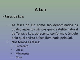 A Lua
• Fases da Lua:

  – As fases da lua como são denominados os
    quatro aspectos básicos que o satélite natural
    da Terra, a Lua, apresenta conforme o ângulo
    pelo qual é vista a face iluminada pelo Sol.
  – Nós temos as fases:
     –   Crescente
     –   Cheia
     –   Minguante
     –   Nova
 
