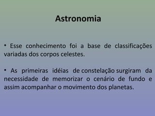Astronomia

• Esse conhecimento foi a base de classificações
variadas dos corpos celestes.

• As primeiras idéias de constelação surgiram da
necessidade de memorizar o cenário de fundo e
assim acompanhar o movimento dos planetas.
 