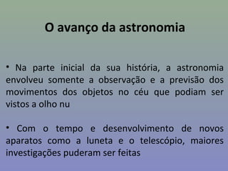 O avanço da astronomia

• Na parte inicial da sua história, a astronomia
envolveu somente a observação e a previsão dos
movimentos dos objetos no céu que podiam ser
vistos a olho nu

• Com o tempo e desenvolvimento de novos
aparatos como a luneta e o telescópio, maiores
investigações puderam ser feitas
 