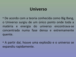 Universo
• De acordo com a teoria conhecida como Big Bang,
o Universo surgiu de um único ponto onde toda a
matéria e energia do universo encontrava-se
concentrada numa fase densa e extremamente
quente.

• A partir daí, houve uma explosão e o universo se
expandiu rapidamente.
 