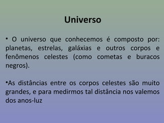 Universo
• O universo que conhecemos é composto por:
planetas, estrelas, galáxias e outros corpos e
fenômenos celestes (como cometas e buracos
negros).

•As distâncias entre os corpos celestes são muito
grandes, e para medirmos tal distância nos valemos
dos anos-luz
 