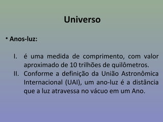 Universo
• Anos-luz:

  I. é uma medida de comprimento, com valor
      aproximado de 10 trilhões de quilômetros.
  II. Conforme a definição da União Astronômica
      Internacional (UAI), um ano-luz é a distância
      que a luz atravessa no vácuo em um Ano.
 