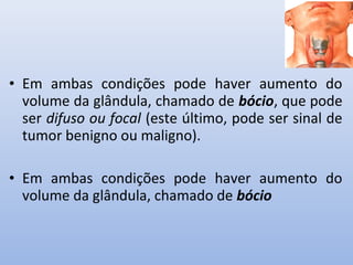• Em ambas condições pode haver aumento do
  volume da glândula, chamado de bócio, que pode
  ser difuso ou focal (este último, pode ser sinal de
  tumor benigno ou maligno).

• Em ambas condições pode haver aumento do
  volume da glândula, chamado de bócio
 
