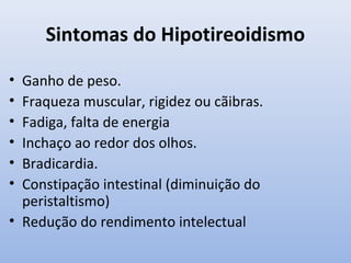 Sintomas do Hipotireoidismo

• Ganho de peso.
• Fraqueza muscular, rigidez ou cãibras.
• Fadiga, falta de energia
• Inchaço ao redor dos olhos.
• Bradicardia.
• Constipação intestinal (diminuição do
  peristaltismo)
• Redução do rendimento intelectual
 