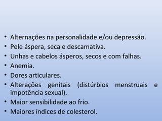 • Alternações na personalidade e/ou depressão.
• Pele áspera, seca e descamativa.
• Unhas e cabelos ásperos, secos e com falhas.
• Anemia.
• Dores articulares.
• Alterações genitais (distúrbios menstruais e
  impotência sexual).
• Maior sensibilidade ao frio.
• Maiores índices de colesterol.
 