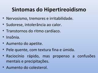 Sintomas do Hipertireoidismo
• Nervosismo, tremores e irritabilidade.
• Sudorese, intolerância ao calor.
• Transtornos do ritmo cardíaco.
• Insônia.
• Aumento do apetite.
• Pele quente, com textura fina e úmida.
• Raciocínio rápido, mas propenso a confusões
  mentais e precipitações.
• Aumento do colesterol.
 