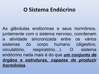 O Sistema Endócrino


As glândulas endócrinas e seus hormônios,
juntamente com o sistema nervoso, coordenam
a atividade sincronizada entre os vários
sistemas do corpo humano (digestivo,
circulatório, respiratório…).  O     sistema
endócrino nada mais é do que um conjunto de
órgãos e estruturas, capazes de produzir
hormônios.
 