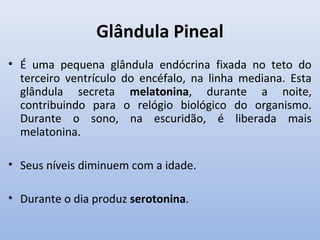 Glândula Pineal
• É uma pequena glândula endócrina fixada no teto do
  terceiro ventrículo do encéfalo, na linha mediana. Esta
  glândula secreta melatonina, durante a noite,
  contribuindo para o relógio biológico do organismo.
  Durante o sono, na escuridão, é liberada mais
  melatonina.

• Seus níveis diminuem com a idade.

• Durante o dia produz serotonina.
 