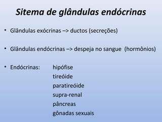 Sitema de glândulas endócrinas
• Glândulas exócrinas –> ductos (secreções)

• Glândulas endócrinas –> despeja no sangue (hormônios)

• Endócrinas:     hipófise
                  tireóide
                  paratireóide
                  supra-renal
                  pâncreas
                  gônadas sexuais
 