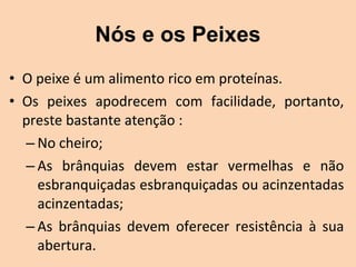 Nós e os Peixes
• O peixe é um alimento rico em proteínas.
• Os  peixes  apodrecem  com  facilidade,  portanto, 
  preste bastante atenção :
  – No cheiro;
  – As  brânquias  devem  estar  vermelhas  e  não 
    esbranquiçadas esbranquiçadas ou acinzentadas 
    acinzentadas;
  – As  brânquias  devem  oferecer  resistência  à  sua 
    abertura.
 