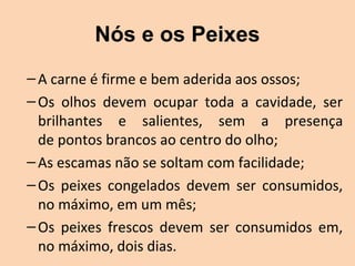 Nós e os Peixes
– A carne é firme e bem aderida aos ossos;
– Os  olhos  devem  ocupar  toda  a  cavidade,  ser 
  brilhantes  e  salientes,  sem  a  presença
  de pontos brancos ao centro do olho;
– As escamas não se soltam com facilidade;
– Os  peixes  congelados  devem  ser  consumidos, 
  no máximo, em um mês;
– Os  peixes  frescos  devem  ser  consumidos  em, 
  no máximo, dois dias.
 