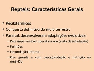 Répteis: Características Gerais

• Pecilotérmicos
• Conquista definitiva do meio terrestre
• Para tal, desenvolveram adaptações evolutivas: 
  – Pele impermeável queratinizada (evita desidratação) 
  – Pulmões
  – Fecundação interna
  – Ovo  grande  e  com  casca(proteção  e  nutrição  ao 
    embrião
 