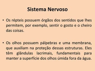 Sistema Nervoso
• Os répteis possuem órgãos dos sentidos que lhes 
  permitem, por exemplo, sentir o gosto e o cheiro 
  das coisas. 

• Os  olhos  possuem  pálpebras  e  uma  membrana, 
  que  auxiliam  na  proteção  dessas  estruturas.  Eles 
  têm  glândulas  lacrimais,  fundamentais  para 
  manter a superfície dos olhos úmida fora da água.
 