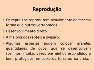 Reprodução
• Os répteis se reproduzem sexualmente da mesma 
  forma que outros vertebrados.
• Desenvolvimento direto
• A maioria dos répteis é ovíparo. 
• Algumas  espécies  podem  colocar  grandes 
  quantidades  de  ovos,  que  se  desenvolvem 
  sozinhos,  muitas  vezes  em  ninhos  escondidos  e 
  bem  protegidos,  embaixo  da  terra  ou  na  areia. 
 