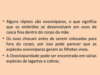 • Alguns  répteis  são  ovovivíparos,  o  que  significa 
  que  os  embriões  se  desenvolvem  em  ovos  de 
  casca fina dentro do corpo da mãe. 
• Os  ovos  chocam  antes  de  serem  colocados  para 
  fora  do  corpo,  por  isso  pode  parecer  que  as 
  espécies ovovivíparas geram os filhotes vivos. 
• A Ovoviviparidade pode ser encontrada em várias 
  espécies de lagartos e cobras.
 