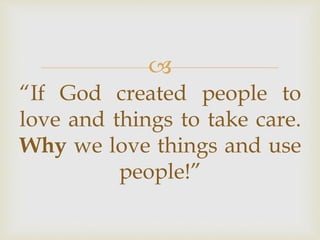 
“If God created people to
love and things to take care.
Why we love things and use
people!”
 