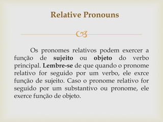 
Os pronomes relativos podem exercer a
função de sujeito ou objeto do verbo
principal. Lembre-se de que quando o pronome
relativo for seguido por um verbo, ele exrce
função de sujeito. Caso o pronome relativo for
seguido por um substantivo ou pronome, ele
exerce função de objeto.
Relative Pronouns
 