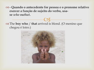 
 - Quando o antecedente for pessoa e o pronome relativo
exercer a função de sujeito do verbo, usa-
se who outhat.
 The boy who / that arrived is blond. (O menino que
chegou é loiro.)
 