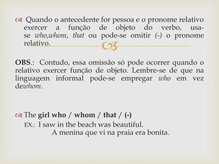 
 Quando o antecedente for pessoa e o pronome relativo
exercer a função de objeto do verbo, usa-
se who,whom, that ou pode-se omitir (-) o pronome
relativo.
OBS.: Contudo, essa omissão só pode ocorrer quando o
relativo exercer função de objeto. Lembre-se de que na
linguagem informal pode-se empregar who em vez
dewhom.
 The girl who / whom / that / (-)
EX.: I saw in the beach was beautiful.
A menina que vi na praia era bonita.
 