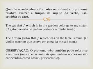 
Quando o antecedente for coisa ou animal e o pronome
relativo exercer a função de sujeito do verbo, usa-
sewhich ou that.
The cat that / which is in the garden belongs to my sister.
(O gato que está no jardim pertence à minha irmã.)
The brown guitar that / which was on the table is mine. (O
violão marrom que estava em cima da mesa é meu.)
OBSERVAÇÃO: O pronome who também pode referir-se
a animais (mas apenas animais que tenham nomes ou são
conhecidos, como Lassie, por exemplo).
 